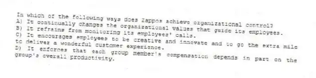 In which of the following ways does Zappos achieve organizational control?
A) It continually changes the organizational values that guide its employees.
B) It refrains from monitoring its employees' calls.
C) It encourages employees to be creative and innovate and to go the extra mile to deliver a wonderful customer experience.
D) It enforces that each group member's compensation depends in part on the group's overall productivity.