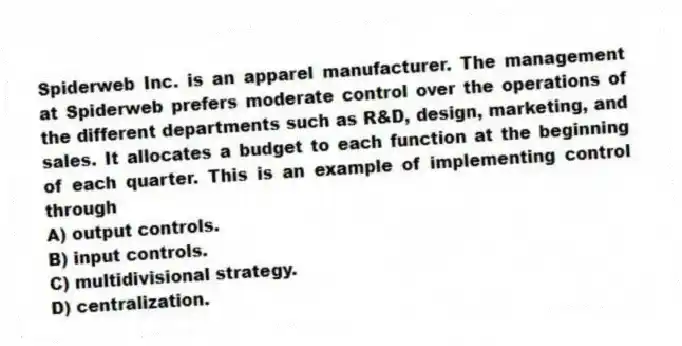 Spiderweb Inc. is an apparel manufacturer. The management at Spiderweb prefers moderate control over the operations of the different departments such as R&D, design, marketing, and sales. It allocates a budget to each function at the beginning of each quarter. This is an example of implementing control through
A) output controls.
B) input controls.
C) multidivisional strategy.
D) centralization.