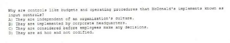 Why are controls like budgets and operating procedures that McDonald's implements known as input controls?
A) They are independent of an organization's culture.
B) They are implemented by corporate headquarters.
C) They are considered before employees make any decisions.
D) They are ad hoc and not codified.