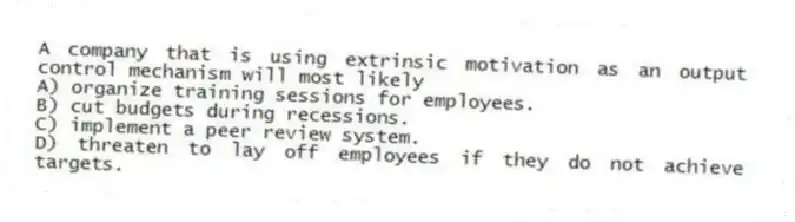 A company that is using extrinsic motivation as an output control mechanism will most likely
A) organize training sessions for employees.
B) cut budgets during recessions.
C) implement a peer review system.
D) threaten to lay off employees if they do not achieve targets.