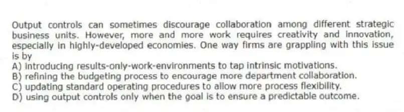 Output controls can sometimes discourage collaboration among different strategic business units. However, more and more work requires creativity and innovation, especially in highly-developed economies. One way firms are grappling with this issue is by
A) introducing results-only-work-environments to tap intrinsic motivations.
B) refining the budgeting process to encourage more department collaboration.
C) updating standard operating procedures to allow more process flexibility.
D) using output controls only when the goal is to ensure a predictable outcome.
