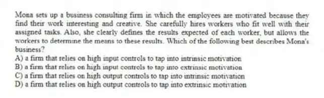 Mona sets up a business consulting firm in which the employees are motivated because they find their work interesting and creative. She carefully hires workers who fit well with their assigned tasks. Also, she clearly defines the results expected of each worker, but allows the workers to determine the means to these results. Which of the following best describes Mona's business?
A) a firm that relies on high input controls to tap into intrinsic motivation
B) a firm that relies on high input controls to tap into extrinsic motivation
C) a firm that relies on high output controls to tap into intrinsic motivation
D) a firm that relies on high output controls to tap into extrinsic motivation