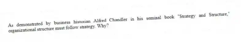 As demonstrated by business historian Alfred Chandler in his seminal book "Strategy and Structure," organizational structure must follow strategy. Why?