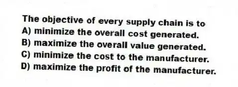 The objective of every supply chain is to
A) minimize the overall cost generated.
B) maximize the overall value generated.
C) minimize the cost to the manufacturer.
D) maximize the profit of the manufacturer.