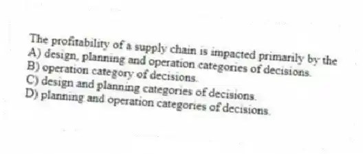 The profitability of a supply chain is impacted primarily by the
A) design, planning and operation categories of decisions.
B) operation category of decisions.
C) design and planning categories of decisions.
D) planning and operation categories of decisions.