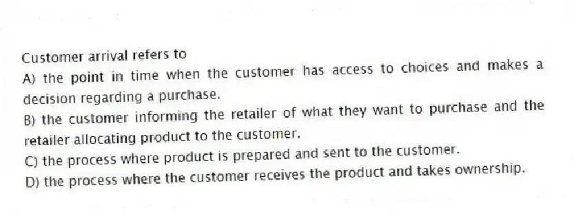 Customer arrival refers to
A) the point in time when the customer has access to choices and makes a decision regarding a purchase.
B) the customer informing the retailer of what they want to purchase and the retailer allocating product to the customer.
C) the process where product is prepared and sent to the customer.
D) the process where the customer receives the product and takes ownership.