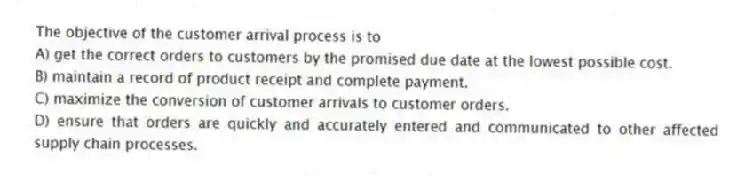 The objective of the customer arrival process is to
A) get the correct orders to customers by the promised due date at the lowest possible cost.
B) maintain a record of product receipt and complete payment.
C) maximize the conversion of customer arrivals to customer orders.
D) ensure that orders are quickly and accurately entered and communicated to other affected supply chain processes.
