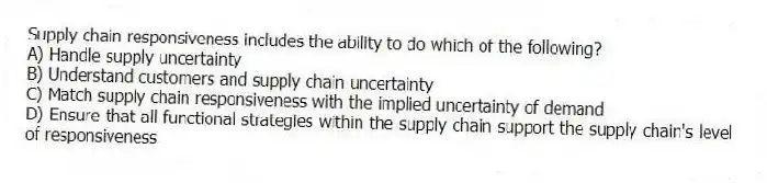 Supply chain responsiveness includes the ability to do which of the following?
A) Handle supply uncertainty
B) Understand customers and supply chain uncertainty
C) Match supply chain responsiveness with the implied uncertainty of demand
D) Ensure that all functional strategies within the supply chain support the supply chain's level of responsiveness