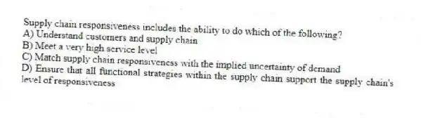 Supply chain responsiveness includes the ability to do which of the following?
A) Understand customers and supply chain
B) Meet a very high service level
C) Match supply chain responsiveness with the implied uncertainty of demand
D) Ensure that all functional strategies within the supply chain support the supply chain's level of responsiveness