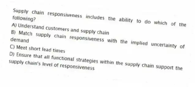 Supply chain responsiveness includes the ability to do which of the following?
A) Understand customers and supply chain
B) Match supply chain responsiveness with the implied uncertainty of demand
C) Meet short lead times
D) Ensure that all functional strategies within the supply chain support the supply chain's level of responsiveness