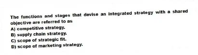 The functions and stages that devise an integrated strategy with a shared objective are referred to as
A) competitive strategy.
B) supply chain strategy.
C) scope of strategic fit.
D) scope of marketing strategy.