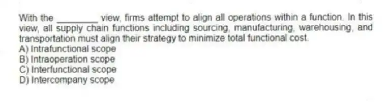 With the ________ view, firms attempt to align all operations within a function. In this view, all supply chain functions including sourcing, manufacturing, warehousing, and transportation must align their strategy to minimize total functional cost.
A) Intrafunctional scope
B) Intraoperation scope
C) Interfunctional scope
D) Intercompany scope