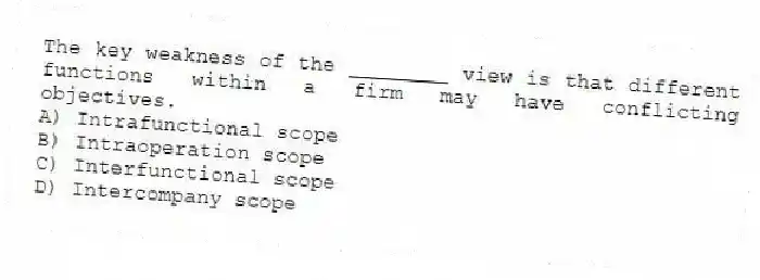 The key weakness of the ________ view is that different functions within a firm may have conflicting objectives.
A) Intrafunctional scope
B) Intraoperation scope
C) Interfunctional scope
D) Intercompany scope