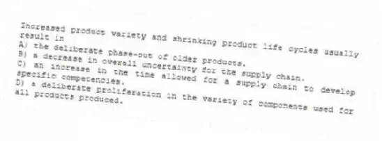 Increased product variety and shrinking product life cycles usually result in
A) the deliberate phase-out of older products.
B) a decrease in overall uncertainty for the supply chain.
C) an increase in the time allowed for a supply chain to develop specific competencies.
D) a deliberate proliferation in the variety of components used for all products produced.
