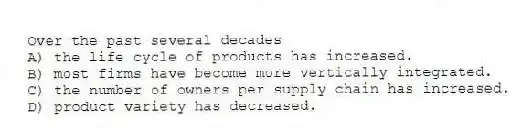 Over the past several decades
A) the life cycle of products has increased.
B) most firms have become more vertically integrated.
C) the number of owners per supply chain has increased.
D) product variety has decreased.