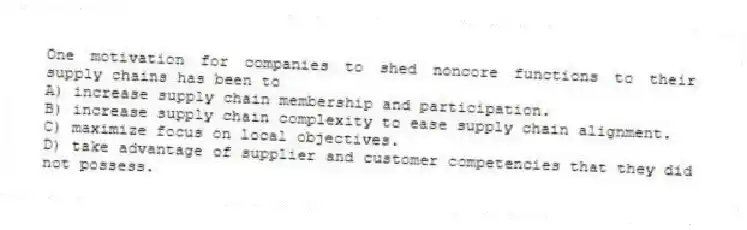 One motivation for companies to shed noncore functions to their supply chains has been to
A) increase supply chain membership and participation.
B) increase supply chain complexity to ease supply chain alignment.
C) maximize focus on local objectives.
D) take advantage of supplier and customer competencies that they did not possess.