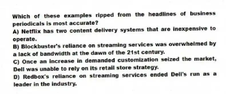 Which of these examples ripped from the headlines of business periodicals is most accurate?
A) Netflix has two content delivery systems that are inexpensive to operate.
B) Blockbuster's reliance on streaming services was overwhelmed by a lack of bandwidth at the dawn of the 21st century.
C) Once an increase in demanded customization seized the market, Dell was unable to rely on its retail store strategy.
D) Redbox's reliance on streaming services ended Dell's run as a leader in the industry.