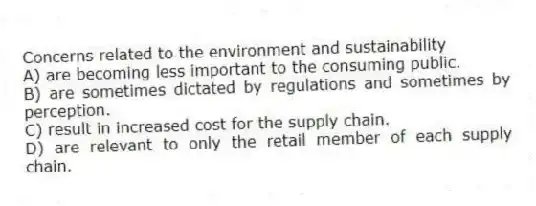 Concerns related to the environment and sustainability
A) are becoming less important to the consuming public.
B) are sometimes dictated by regulations and sometimes by perception.
C) result in increased cost for the supply chain.
D) are relevant to only the retail member of each supply chain.