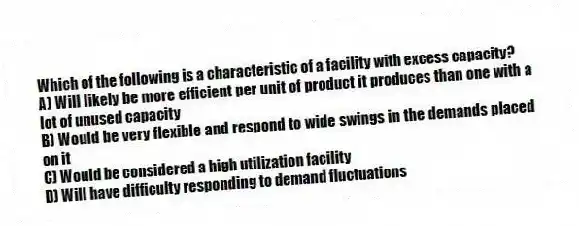 Which of the following is a characteristic of a facility with excess capacity?
A) Will likely be more efficient per unit of product it produces than one with a lot of unused capacity
B) Would be very flexible and respond to wide swings in the demands placed on it
C) Would be considered a high utilization facility
D) Will have difficulty responding to demand fluctuations