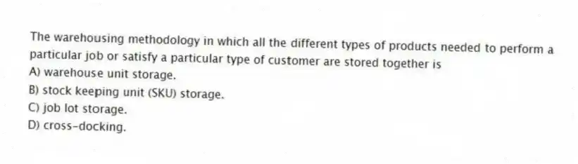 The warehousing methodology in which all the different types of products needed to perform a particular job or satisfy a particular type of customer are stored together is
A) warehouse unit storage.
B) stock keeping unit (SKU) storage.
C) job lot storage.
D) cross-docking.