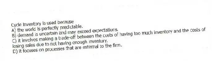 Cycle inventory is used because
A) the world is perfectly predictable.
B) demand is uncertain and may exceed expectations.
C) it involves making a trade-off between the costs of having too much inventory and the costs of losing sales due to not having enough inventory.
D) it focuses on processes that are external to the firm.