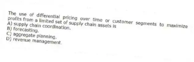 The use of differential pricing over time or customer segments to maximize profits from a limited set of supply chain assets is
A) supply chain coordination.
B) forecasting.
C) aggregate planning.
D) revenue management.
