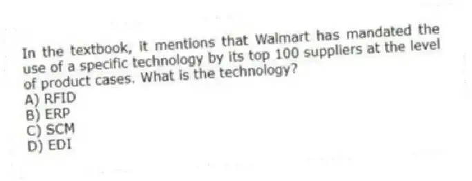 In the textbook, it mentions that Walmart has mandated the use of a specific technology by its top 100 suppliers at the level of product cases. What is the technology?
A) RFID
B) ERP
C) SCM
D) EDI