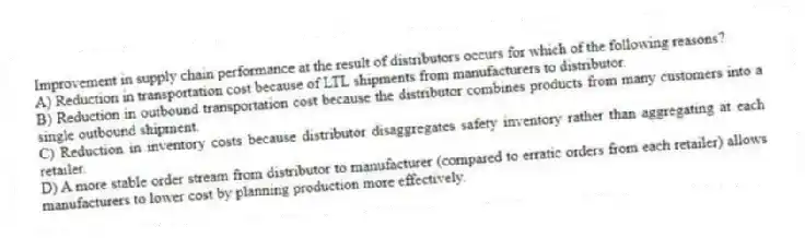 Improvement in supply chain performance at the result of distributors occurs for which of the following reasons?
A) Reduction in transportation cost because of LTL shipments from manufacturers to distributor.
B) Reduction in outbound transportation cost because the distributor combines products from many customers into a single outbound shipment.
C) Reduction in inventory costs because distributor disaggregates safety inventory rather than aggregating at each retailer.
D) A more stable order stream from distributor to manufacturer (compared to erratic orders from each retailer) allows manufacturers to lower cost by planning production more effectively.