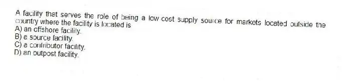 A facility that serves the role of being a low-cost supply source for markets located outside the country where the facility is located is
A) an offshore facility.
B) a source facility.
C) a contributor facility.
D) an outpost facility.