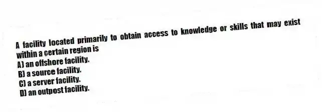 A facility located primarily to obtain access to knowledge or skills that may exist within a certain region is
A) an offshore facility.
B) a source facility.
C) a server facility.
D) an outpost facility.