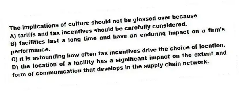 The implications of culture should not be glossed over because
A) tariffs and tax incentives should be carefully considered.
B) facilities last a long time and have an enduring impact on a firm's performance.
C) it is astounding how often tax incentives drive the choice of location.
D) the location of a facility has a significant impact on the extent and form of communication that develops in the supply chain network.