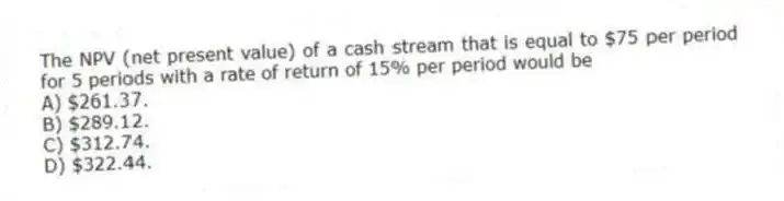 The NPV (net present value) of a cash stream that is equal to $75 per period for 5 periods with a rate of return of 15% per period would be
A) $261.37.
B) $289.12.
C) $312.74.
D) $322.44.