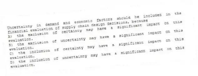 Uncertainty in demand and economic factors should be included in the financial evaluation of supply chain design decisions, because
A) the exclusion of certainty may have a significant impact on this evaluation.
B) the exclusion of uncertainty may have a significant impact on this evaluation.
C) the inclusion of certainty may have a significant impact on this evaluation.
D) the inclusion of uncertainty may have a significant impact on this evaluation.