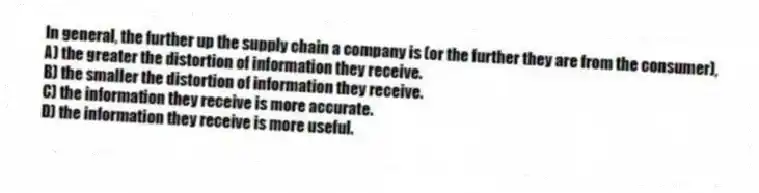 In general, the further up the supply chain a company is (or the further they are from the consumer),
A) the greater the distortion of information they receive.
B) the smaller the distortion of information they receive.
C) the information they receive is more accurate.
D) the information they receive is more useful.