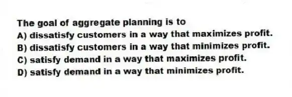 The goal of aggregate planning is to
A) dissatisfy customers in a way that maximizes profit.
B) dissatisfy customers in a way that minimizes profit.
C) satisfy demand in a way that maximizes profit.
D) satisfy demand in a way that minimizes profit.
