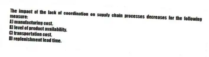 The impact of the lack of coordination on supply chain processes decreases for the following measure:
A) manufacturing cost.
B) level of product availability.
C) transportation cost.
D) replenishment lead time.