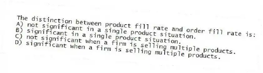 The distinction between product fill rate and order fill rate is:
A) not significant in a single product situation.
B) significant in a single product situation.
C) not significant when a firm is selling multiple products.
D) significant when a firm is selling multiple products.