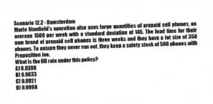 Scenario 12.2 - Hamsterdam
Marlo Stanfield's operation also uses large quantities of prepaid cell phones, on average 1500 per week with a standard deviation of 145. The lead time for their own brand of prepaid cell phones is three weeks and they have a lot size of 350 phones. To ensure they never run out, they keep a safety stock of 500 phones with Proposition Joe.
-What is the fill rate under this policy?
A) 0.9398
B) 0.9833
C) 0.9921
D) 0.9998
