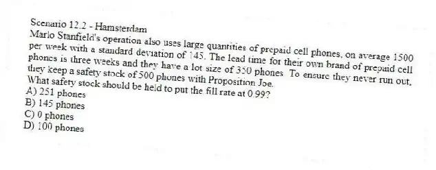 Scenario 12.2 - Hamsterdam
Marlo Stanfield's operation also uses large quantities of prepaid cell phones, on average 1500 per week with a standard deviation of 145. The lead time for their own brand of prepaid cell phones is three weeks and they have a lot size of 350 phones. To ensure they never run out, they keep a safety stock of 500 phones with Proposition Joe.
-What safety stock should be held to put the fill rate at 0.99?
A) 251 phones
B) 145 phones
C) 0 phones
D) 100 phones