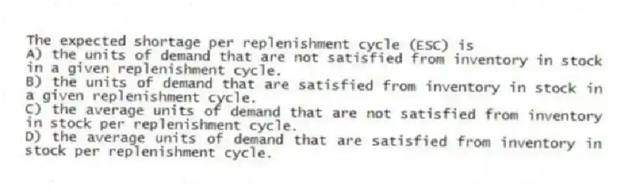 The expected shortage per replenishment cycle (ESC) is
A) the units of demand that are not satisfied from inventory in stock in a given replenishment cycle.
B) the units of demand that are satisfied from inventory in stock in a given replenishment cycle.
C) the average units of demand that are not satisfied from inventory in stock per replenishment cycle.
D) the average units of demand that are satisfied from inventory in stock per replenishment cycle.