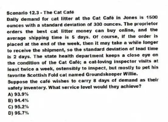 Scenario 12.3 - The Cat Café
Daily demand for cat litter at the Cat Café in Jones is 1500 ounces with a standard deviation of 300 ounces. The proprietor orders the best cat litter money can buy online, and the average shipping time is 5 days. Of course, if the order is placed at the end of the week, then it may take a while longer to receive the shipment, so the standard deviation of lead time is 2 days. The state health department keeps a close eye on the condition of the Cat Café; a cat-loving inspector visits at least twice a week, ostensibly to inspect, but mostly to pet his favorite Scottish Fold cat named Groundskeeper Willie.
-Suppose the café wishes to carry 8 days of demand as their safety inventory. What service level would they achieve?
A) 93.9%
B) 94.4%
C) 95.2%
D) 95.7%