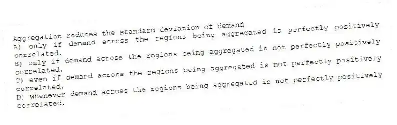Aggregation reduces the standard deviation of demand
A) only if demand across the regions being aggregated is perfectly positively correlated.
B) only if demand across the regions being aggregated is not perfectly positively correlated.
C) even if demand across the regions being aggregated is not perfectly positively correlated.
D) whenever demand across the regions being aggregated is not perfectly positively correlated.