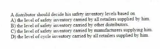 A distributor should decide his safety inventory levels based on
A) the level of safety inventory carried by all retailers supplied by him.
B) the level of safety inventory carried by other distributors.
C) the level of safety inventory carried by manufacturers supplying him.
D) the level of cycle inventory carried by all retailers supplied by him.