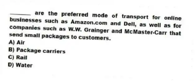 ________ are the preferred mode of transport for online businesses such as Amazon.com and Dell, as well as for companies such as W.W. Grainger and McMaster-Carr that send small packages to customers.
A) Air
B) Package carriers
C) Rail
D) Water
