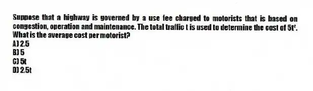 Suppose that a highway is governed by a use fee charged to motorists that is based on congestion, operation and maintenance. The total traffic t is used to determine the cost of 5t². What is the average cost per motorist?
A) 2.5
B) 5
C) 5t
D) 2.5t