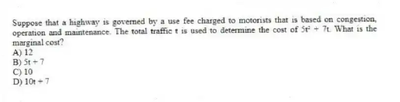 Suppose that a highway is governed by a use fee charged to motorists that is based on congestion, operation and maintenance. The total traffic t is used to determine the cost of 5t² + 7t. What is the marginal cost?
A) 12
B) 5t + 7
C) 10
D) 10t + 7