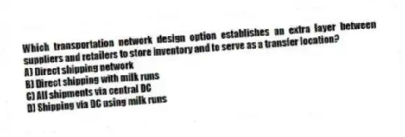 Which transportation network design option establishes an extra layer between suppliers and retailers to store inventory and to serve as a transfer location?
A) Direct shipping network
B) Direct shipping with milk runs
C) All shipments via central DC
D) Shipping via DC using milk runs