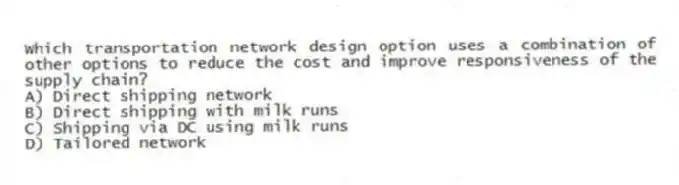 Which transportation network design option uses a combination of other options to reduce the cost and improve responsiveness of the supply chain?
A) Direct shipping network
B) Direct shipping with milk runs
C) Shipping via DC using milk runs
D) Tailored network