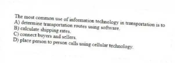 The most common use of information technology in transportation is to
A) determine transportation routes using software.
B) calculate shipping rates.
C) connect buyers and sellers.
D) place person to person calls using cellular technology.
