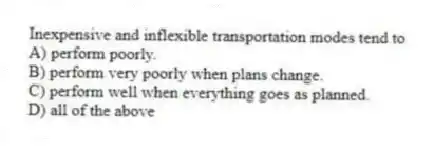 Inexpensive and inflexible transportation modes tend to
A) perform poorly.
B) perform very poorly when plans change.
C) perform well when everything goes as planned.
D) all of the above
